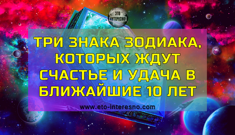 ТРИ ЗНАКА ЗОДИАКА, КОТОРЫХ ЖДУТ СЧАСТЬЕ И УДАЧА В БЛИЖАЙШИЕ 10 ЛЕТ