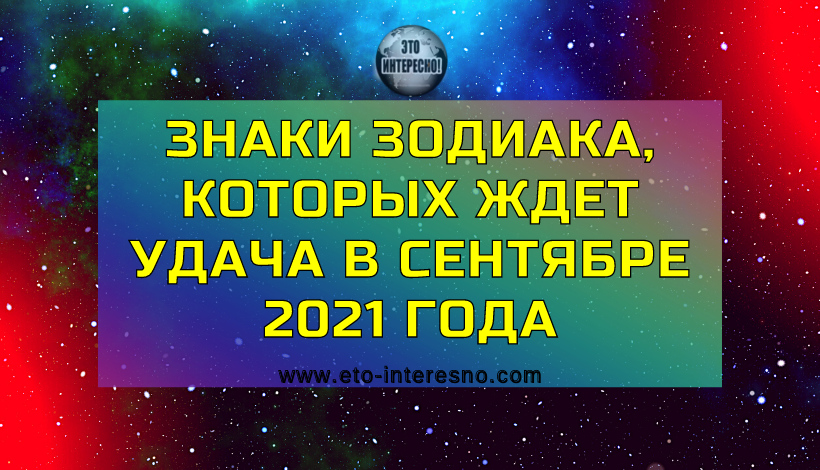 ЗНАКИ ЗОДИАКА, КОТОРЫХ ЖДЕТ УДАЧА В СЕНТЯБРЕ 2021 ГОДА