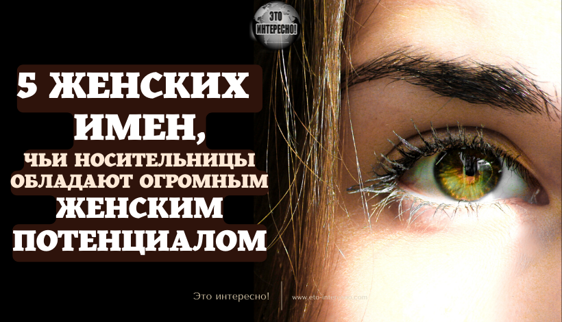 5 ЖЕНСКИХ ИМЕН, ЧЬИ НОСИТЕЛЬНИЦЫ ОБЛАДАЮТ ОГРОМНЫМ ЖЕНСКИМ ПОТЕНЦИАЛОМ