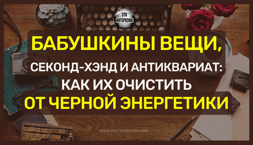 БАБУШКИНЫ ВЕЩИ, СЕКОНД-ХЭНД И АНТИКВАРИАТ: КАК ИХ ОЧИСТИТЬ ОТ ЧЕРНОЙ ЭНЕРГЕТИКИ