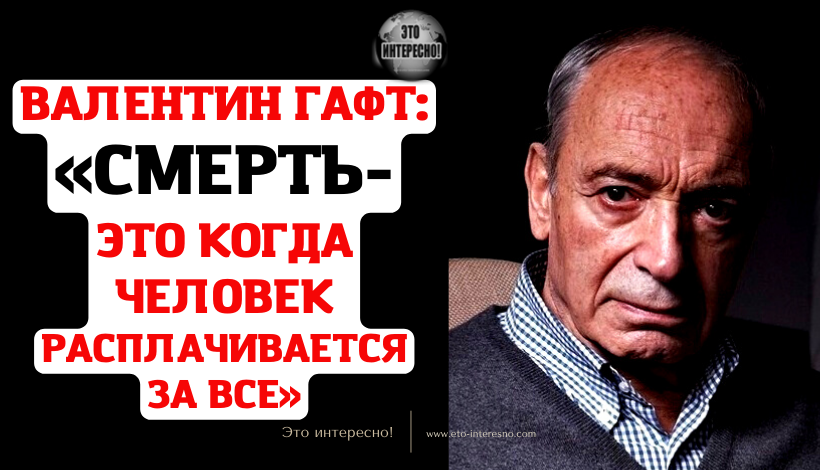 ВАЛЕНТИН ГАФТ: «СМЕРТЬ — ЭТО КОГДА ЧЕЛОВЕК РАСПЛАЧИВАЕТСЯ ЗА ВСЕ»