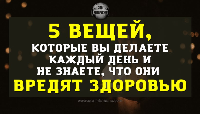 ЭТИ 5 ВЕЩЕЙ ВЫ ДЕЛАЕТЕ КАЖДЫЙ ДЕНЬ И НЕ ДОГАДЫВАЕТЕСЬ, ЧТО ОНИ ВРЕДЯТ ЗДОРОВЬЮ