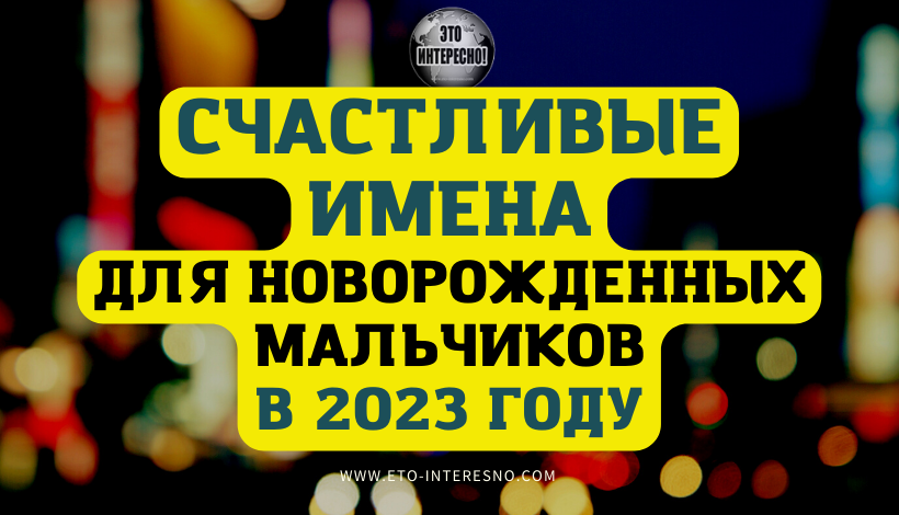 СЧАСТЛИВЫЕ ИМЕНА ДЛЯ НОВОРОЖДЕННЫХ МАЛЬЧИКОВ В 2023 ГОДУ