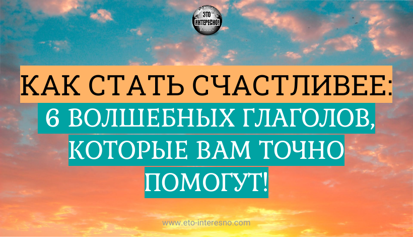 КАК СТАТЬ СЧАСТЛИВЕЕ: 6 ВОЛШЕБНЫХ ГЛАГОЛОВ, КОТОРЫЕ ВАМ ТОЧНО ПОМОГУТ!