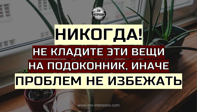 НИКОГДА НЕ КЛАДИТЕ ЭТИ ВЕЩИ НА ПОДОКОННИК, ИНАЧЕ ПРОБЛЕМ НЕ ИЗБЕЖАТЬ